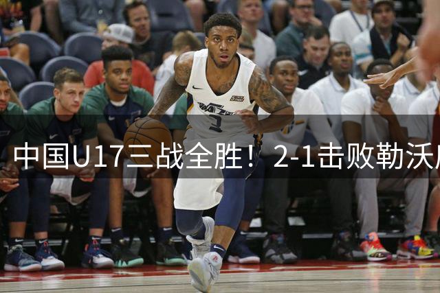 中国U17三战全胜！2-1击败勒沃库森！赵松源上演替补1分钟传射