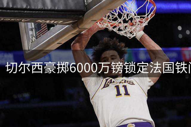 切尔西豪掷6000万镑锁定法国铁闸 全能中卫拉克鲁瓦创英超三项第一