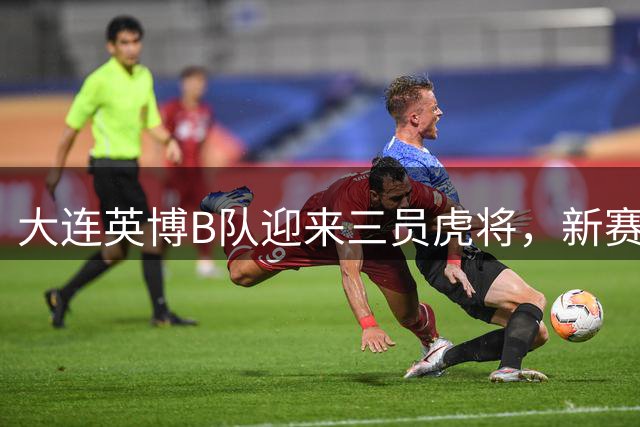 大连英博B队迎来三员虎将，新赛季中乙阵容全面升级