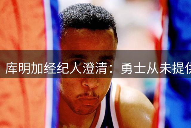 库明加经纪人澄清：勇士从未提供1.5亿合约报价