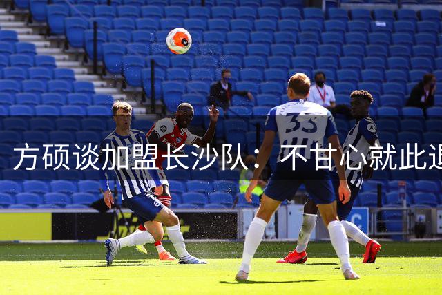方硕谈加盟长沙队：不甘心就此退役 渴望重返巅峰状态
