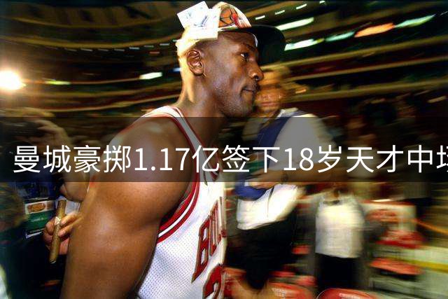 曼城豪掷1.17亿签下18岁天才中场 创法甲出售纪录