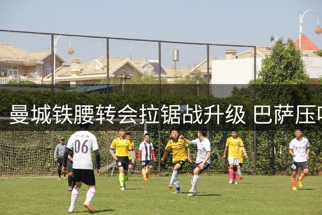 曼城铁腰转会拉锯战升级 巴萨压哨谈判遇8000万欧元价格壁垒