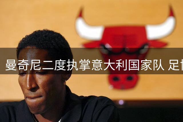 曼奇尼二度执掌意大利国家队 足协紧急换帅内幕曝光