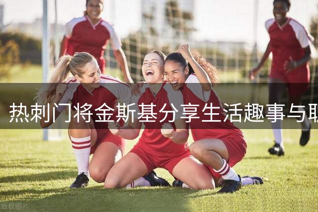 热刺门将金斯基分享生活趣事与职业生涯感悟