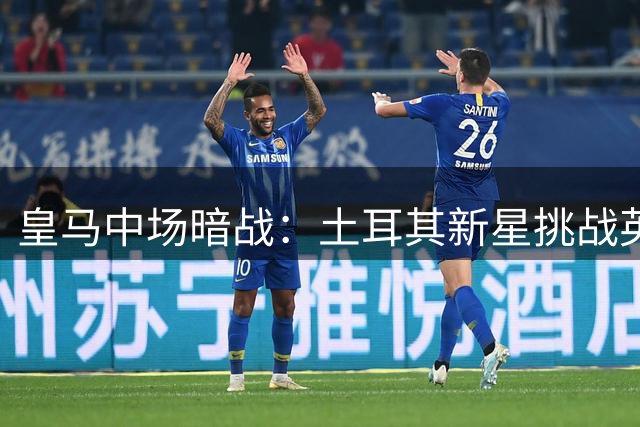 皇马中场暗战：土耳其新星挑战英格兰国脚主力地位