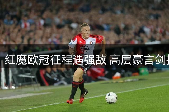 红魔欧冠征程遇强敌 高层豪言剑指大耳朵杯