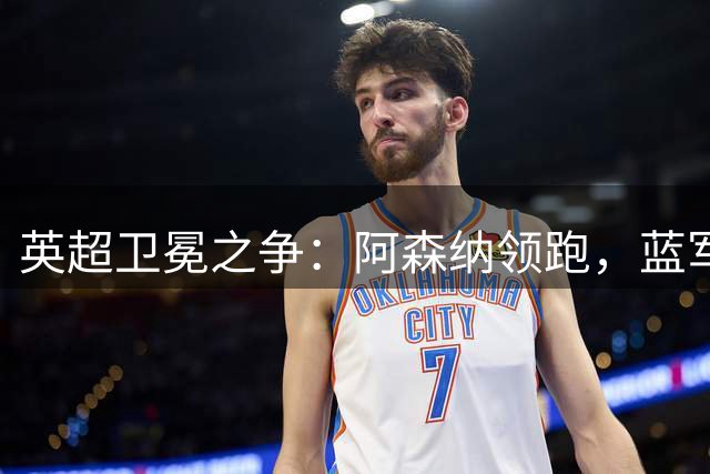 英超卫冕之争：阿森纳领跑，蓝军黑马潜力引发热议