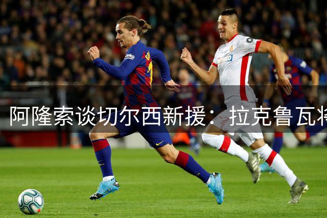 阿隆索谈切尔西新援：拉克鲁瓦将成后防中坚 凯塞多展现顶级后腰潜质
