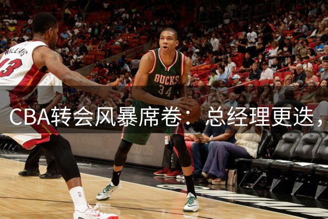 CBA转会风暴席卷：总经理更迭，两大交易敲定，新星签约加速